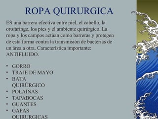 ROPA QUIRURGICA
ES una barrera efectiva entre piel, el cabello, la
orofaringe, los pies y el ambiente quirúrgico. La
ropa y los campos actúan como barreras y protegen
de esta forma contra la transmisión de bacterias de
un área a otra. Característica importante:
ANTIFLUIDO.
•
•
•
•
•
•
•
GORRO
TRAJE DE MAYO
BATA
QUIRÚRGICO
POLAINAS
TAPABOCAS
GUANTES
GAFAS
QUIRURGICAS
 