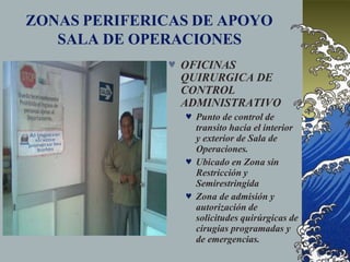 ZONAS PERIFERICAS DE APOYO
SALA DE OPERACIONES
 OFICINAS
QUIRURGICA DE
CONTROL
ADMINISTRATIVO
 Punto de control de
transito hacia el interior
y exterior de Sala de
Operaciones.
 Ubicado en Zona sin
Restricción y
Semirestringida
 Zona de admisión y
autorización de
solicitudes quirúrgicas de
cirugías programadas y
de emergencias.
 