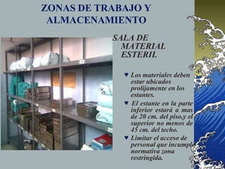 ZONAS DE TRABAJO Y
ALMACENAMIENTO
SALA DE
MATERIAL
ESTERIL
 Los materiales deben
estar ubicados
prolijamente en los
estantes.
 El estante en la parte
inferior estará a mas
de 20 cm. del piso,y el
superior no menos de
45 cm. del techo.
 Limitar el acceso de
personal que incumple
normativa zona
restringida.
 