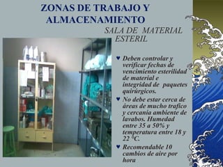 ZONAS DE TRABAJO Y
ALMACENAMIENTO
SALA DE MATERIAL
ESTERIL
 Deben controlar y
verificar fechas de
vencimiento esterilidad
de material e
integridad de paquetes
quirúrgicos.
 No debe estar cerca de
áreas de mucho trafico
y cercanía ambiente de
lavabos. Humedad
entre 35 a 50% y
temperatura entre 18 y
22 °C.
 Recomendable 10
cambios de aire por
hora
 
