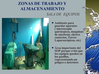 ZONAS DE TRABAJO Y
ALMACENAMIENTO
SALA DE EQUIPOS
 Ambiente para
guardar aparatos
( microscopio
quirúrgicos, maquinas
de anestesia, electro
cauterios, Torres
Laparoscópicas, etc)
 Área importante del
SOP porque evita que
los equipos queden en
los pasillos,
representando un
peligro o deterioro
 