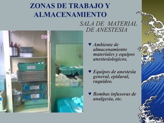 ZONAS DE TRABAJO Y
ALMACENAMIENTO
SALA DE MATERIAL
DE ANESTESIA
 Ambiente de
almacenamiento
materiales y equipos
anestesiologicos.
 Equipos de anestesia
general, epidural,
raquídeo.
 Bombas infusoras de
analgesia, etc.
 