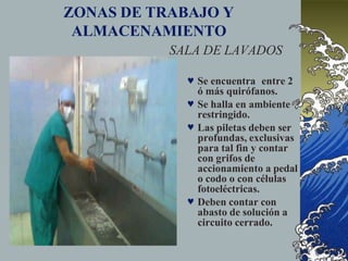 ZONAS DE TRABAJO Y
ALMACENAMIENTO
SALA DE LAVADOS
 Se encuentra entre 2
ó más quirófanos.
 Se halla en ambiente
restringido.
 Las piletas deben ser
profundas, exclusivas
para tal fin y contar
con grifos de
accionamiento a pedal
o codo o con células
fotoeléctricas.
 Deben contar con
abasto de solución a
circuito cerrado.
 