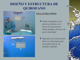 DISEÑO Y ESTRUCTURA DE
QUIROFANO
NEGATOSCOPIO
 Están instalados en la
pared, próximas a la
mesa de operaciones.
Están dotados de luces de
gran intensidad.
 Superficie de observación
debe ser adecuada para
acomodar placas de
tamaño estándar
 