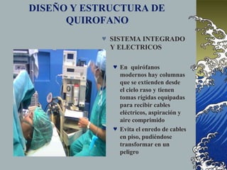DISEÑO Y ESTRUCTURA DE
QUIROFANO
 SISTEMA INTEGRADO
Y ELECTRICOS
 En quirófanos
modernos hay columnas
que se extienden desde
el cielo raso y tienen
tomas rígidas equipadas
para recibir cables
eléctricos, aspiración y
aire comprimido
 Evita el enredo de cables
en piso, pudiéndose
transformar en un
peligro
 