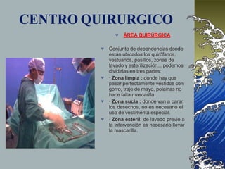 CENTRO QUIRURGICO
 ÁREA QUIRÚRGICA




Conjunto de dependencias donde
están ubicados los quirófanos,
vestuarios, pasillos, zonas de
lavado y esterilización... podemos
dividirlas en tres partes:
· Zona limpia : donde hay que
pasar perfectamente vestidos con
gorro, traje de mayo, polainas no
hace falta mascarilla.
· Zona sucia : donde van a parar
los desechos, no es necesario el
uso de vestimenta especial.
· Zona estéril: de lavado previo a
la intervención es necesario llevar
la mascarilla.
 