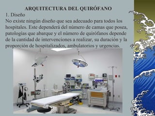 ARQUITECTURA DEL QUIRÓFANO
1. Diseño
No existe ningún diseño que sea adecuado para todos los
hospitales. Este dependerá del número de camas que posea,
patologías que abarque y el número de quirófanos depende
de la cantidad de intervenciones a realizar, su duración y la
proporción de hospitalizados, ambulatorios y urgencias.
 