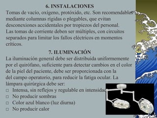 6. INSTALACIONES
Tomas de vacío, oxígeno, protóxido, etc. Son recomendables
mediante columnas rígidas o plegables, que evitan
desconexiones accidentales por tropiezos del personal.
Las tomas de corriente deben ser múltiples, con circuitos
separados para limitar los fallos eléctricos en momentos
críticos.
7. ILUMINACIÓN
La iluminación general debe ser distribuida uniformemente
por el quirófano, suficiente para detectar cambios en el color
de la piel del paciente, debe ser proporcionada con la
del campo operatorio, para reducir la fatiga ocular. La
lámpara quirúrgica debe ser:
□ Intensa, sin reflejos y regulable en intensidad
□ No producir sombras
□ Color azul blanco (luz diurna)
□ No producir calor
 
