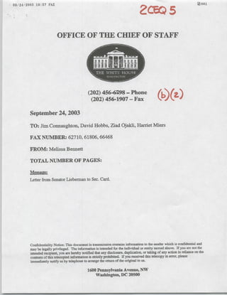 -09/24/2003       19:57 FAX                                                               a                                     [0O1




                                OFFICE OF TUE CHIEF OF STAFF




                                                     (202) 456'698 - Phone
                                                      (202) 456-1907 - Fax                           (
              September 24, 2003

              TO: Jim Connaughton, David Hobbs, Ziad Ojadil, Harriet Miers

              FAX NUMBER: 62710,61806,66468

              FROM: Melissa Bennett

              TOTAL NUMBER OF PAGES:
              Messaee:
              Letter from Senator Lieberman to Sec. Card.




              Confidentiality Notice This document in transmission contains information to the sender which is confidential and
              may be,legally privilegged. The information is intended for the individual or entity named above. If you arc not thc
              intended recipient, you are hereby notified that any disclosure, duplication, or takng of any action in reliance on the
              contents of this telecopied information is strictly prohibited. if you received this telecopy in error, please
              immediately notify us by telephone. to arrange the returni of the original to us.

                                                     1600 Pennsylvania Avenue, NW
                                                         Washington, DC 20500
 