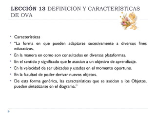 LECCIÓN 13 DEFINICIÓN Y CARACTERÍSTICAS
DE OVA










Características
“La forma en que pueden adaptarse sucesivamente a diversos fines
educativos.
En la manera en como son consultados en diversas plataformas.
En el sentido y significado que le asocian a un objetivo de aprendizaje.
En la velocidad de ser ubicados y usados en el momento oportuno.
En la facultad de poder derivar nuevos objetos.
De esta forma genérica, las características que se asocian a los Objetos,
pueden sintetizarse en el diagrama.”

 