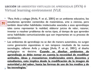 LECCIÓN 15 AMBIENTES VIRTUALES DE APRENDIZAJE

(AVA) ó

Virtual learning environment (VLE




“Para Avila y colegas [Avila, P. et al., 2001] en un ambiente educativo, los
estudiantes aprenden contenidos de matemáticas, arte o ciencias, pero
también desarrollan habilidades intelectuales asociadas a esos aprendizajes
tales como representar la realidad, elaborar juicios de valor, razonar,
inventar o resolver problemas de varios tipos, al tiempo de que aprenden
otras habilidades comunicacionales que son importantes en su proceso de
socialización.
Los ambientes de aprendizaje no se dan de manera automática, no surgen
como generación espontánea ni son tampoco resultado de las nuevas
tecnologías, refieren Avila y colegas [Avila, P. et al., 2001], el diseño
pedagógico es decisivo. Cuando se diseñan ambientes de
aprendizaje se debe tomar en cuenta la necesidad de modificar
actitudes, ideas y mecanismos tradicionales entre docentes y
estudiantes, esto implica desde la modificación de la imagen de
autoridad y del saber, hasta las formas de uso de los medios y de
las tecnologías.”

 