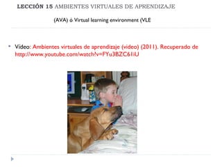 LECCIÓN 15 AMBIENTES VIRTUALES DE APRENDIZAJE
(AVA) ó Virtual learning environment (VLE



Vídeo: Ambientes virtuales de aprendizaje (video) (2011). Recuperado de
http://www.youtube.com/watch?v=FYu3BZC61iU

 