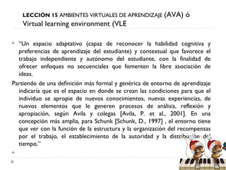 LECCIÓN 15 AMBIENTES VIRTUALES DE APRENDIZAJE

(AVA) ó

Virtual learning environment (VLE
“Un espacio adaptativo (capaz de reconocer la habilidad cognitiva y
preferencias de aprendizaje del estudiante) y contextual que favorece el
trabajo independiente y autónomo del estudiante, con la finalidad de
ofrecer enfoques no secuenciales que fomenten la libre asociación de
ideas.
Partiendo de una definición más formal y genérica de entorno de aprendizaje
indicaría que es el espacio en donde se crean las condiciones para que el
individuo se apropie de nuevos conocimientos, nuevas experiencias, de
nuevos elementos que le generen procesos de análisis, reflexión y
apropiación, según Avila y colegas [Avila, P. et al., 2001]. En una
concepción más amplia, para Schunk [Schunk, D., 1997] , el entorno tiene
que ver con la función de la estructura y la organización del recompensas
por el trabajo, el establecimiento de la autoridad y la distribución del
tiempo.”




 