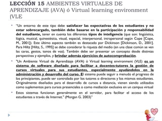 LECCIÓN 15 AMBIENTES VIRTUALES DE
APRENDIZAJE (AVA) ó Virtual learning environment
(VLE


“Un entorno de este tipo debe satisfacer las expectativas de los estudiantes y no
estar sobrecargado, también debe basarse en la participación y responsabilidad
del estudiante, tener en cuenta los diferentes tipos de inteligencia (que son: lingüística,
lógica, musical, quinestésica, visual, espacial, interpersonal, intrapersonal según Cope [Cope,
M., 2001]). Este último aspecto también es destacado por Dickinson [Dickinson, D., 2001].
Para Hiltz [Hiltz, S., 1995] se debe considerar la riqueza del medio (en una clase común se ven
las caras, gestos, tonos de voz). También debe ser presentar un concepto desde distintas
perspectivas y ejemplos, y brindar además ejercicios de autocomprobación.



"Un Ambiente Virtual de Aprendizaje (AVA) ó Virtual learning environment (VLE) es un
sistema de software diseñado para facilitar a docentes-tutores la gestión de
cursos virtuales para sus estudiantes, especialmente ayudándolos en la
administración y desarrollo del curso. El sistema puede seguir a menudo el progreso de
los principiantes, puede ser controlado por los tutores o directores y los mismos estudiantes.
Originalmente diseñados para el desarrollo de cursos a distancia, vienen siendo utilizados
como suplementos para cursos presenciales o como mediación exclusiva en un campus virtual



Estos sistemas funcionan generalmente en el servidor, para facilitar el acceso de los
estudiantes a través de Internet." (Morgan G. 2003)”

 