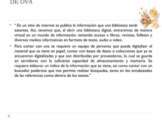 DE OVA



“.En un sitio de internet se publica la información que una biblioteca tendría en sus
estantes. Así, tenemos que, al abrir una biblioteca digital, entraremos de manera
virtual en un mundo de información, teniendo acceso a libros, revistas, folletos y
diversos medios informativos en formato de texto, audio o video.



Para contar con una se requiere un equipo de personas que pueda digitalizar el
material que se tiene en papel, contar con bases de datos o colecciones que ya se
encuentran digitalizadas y que son distribuidas por proveedores, lo cual se guarda
en servidores con la suficiente capacidad de almacenamiento y memoria. Se
requiere elaborar un índice de la información que se tiene, así como contar con un
buscador poderoso que nos permita realizar búsquedas, tanto en los encabezados
de las referencias como dentro de los textos.”

 