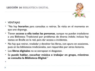 LECCIÓN 16 BIBLIOTECA DIGITAL













VENTAJAS
“No hay horarios para consultas o retiros. Se visita en el momento en
que uno disponga.
Tienen acceso a ella todas las personas, aunque no puedan trasladarse
a una Biblioteca Tradicional por problemas de diversa índole; incluso hay
textos en Braille en la red, para dar acceso a invidentes.
No hay que retirar, trasladar y devolver los libros, con apuro en ocasiones,
pues en las bibliotecas tradicionales, son requeridos por otros lectores.
Los libros digitales no se estropean ni desgastan.
Se puede hablar, escuchar música o trabajar en grupo, mientras
se consulta la Biblioteca Digital.”

 