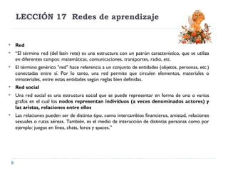 LECCIÓN 17  Redes de aprendizaje



Red



“El término red (del latín rete) es una estructura con un patrón característico, que se utiliza
en diferentes campos: matemáticas, comunicaciones, transportes, radio, etc.



El término genérico "red" hace referencia a un conjunto de entidades (objetos, personas, etc.)
conectadas entre sí. Por lo tanto, una red permite que circulen elementos, materiales o
inmateriales, entre estas entidades según reglas bien definidas.



Red social



Una red social es una estructura social que se puede representar en forma de uno o varios
grafos en el cual los nodos representan individuos (a veces denominados actores) y
las aristas, relaciones entre ellos



Las relaciones pueden ser de distinto tipo, como intercambios financieros, amistad, relaciones
sexuales o rutas aéreas. También, es el medio de interacción de distintas personas como por
ejemplo: juegos en línea, chats, foros y spaces.”

 