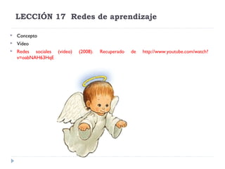 LECCIÓN 17  Redes de aprendizaje


Concepto



Vídeo



Redes sociales (video)
v=oabNAH63HqE

(2008).

Recuperado

de

http://www.youtube.com/watch?

 