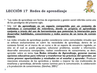 LECCIÓN 17  Redes de aprendizaje





“Las redes de aprendizaje son formas de organización y gestión social referidas como uno
de los paradigmas del presente siglo.
Una red de aprendizaje es un espacio compartido por un conjunto de
individuos o comunidad de miembros, donde se propicia el aprendizaje
conjunto a través del uso de herramientas que potencian la interacción para
desarrollar habilidades, conocimiento y redes acerca de un tema de común
interés.
Las redes virtuales de aprendizaje pueden considerarse como comunidades virtuales que
se enfocan exclusivamente en cubrir las necesidades de aprendizaje, dentro de un
contexto formal, en el marco de un curso o de un espacio de encuentro regulado, un
sitio en el cual se puede preguntar, solucionar problemas, acceder a información,
desarrollar estructuras conceptuales, realizar transferencia de conocimiento, es decir,
aprender sobre un tema. Las Redes virtuales de Aprendizaje, generan nuevas
opciones educativas para reforzar y transformar las prácticas del aprender, así
como proveer oportunidades y resultados en el enseñar y aprender. Producen
reacciones entusiastas de los aprendices y tienden a mejorar las vías tradicionales de
enseñanza y aprendizaje, abriendo nuevos caminos para la comunicación, la colaboración
y la producción de conocimientos. (Sánchez, 2001)”

 