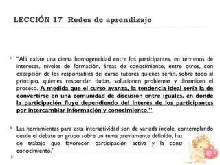 LECCIÓN 17  Redes de aprendizaje



“Allí existe una cierta homogeneidad entre los participantes, en términos de
intereses, niveles de formación, áreas de conocimiento, entre otros, con
excepción de los responsables del curso tutores quienes serán, sobre todo al
principio, quienes respondan dudas, solucionen problemas y dinamicen el
proceso. A medida que el curso avanza, la tendencia ideal sería la de
convertirse en una comunidad de discusión entre iguales, en donde
la participación fluye dependiendo del interés de los participantes
por intercambiar información y conocimiento.”



Las herramientas para esta interactividad son de variada índole, contemplando
desde el debate en grupo sobre un tema previamente definido, hasta dinámicas
de trabajo que favorecen participación activa y la construcción de
conocimiento.”

 