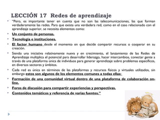 LECCIÓN 17  Redes de aprendizaje












“Pero, es importante tener en cuenta que no son las telecomunicaciones, las que forman
verdaderamente las redes. Para que exista una verdadera red, como en el caso relacionado con el
aprendizaje superior, se necesita elementos como:
Un conjunto de personas.
Tecnología e instituciones.
El factor humano desde el momento en que decide compartir recursos o cooperar en su
creación.
Siendo una iniciativa relativamente nueva y en crecimiento, el lanzamiento de las Redes de
Aprendizaje multiplica el potencial para desarrollar liderazgo, hacer intercambios, conectar gente a
través de una plataforma única de individuos para generar aprendizaje sobre problemas específicos,
en diversos sectores y ámbitos.
Cada red es única en términos de las plataformas y recursos físicos y virtuales utilizados, sin
embargo estos son algunos de los elementos comunes a todas ellas: 
Formación de una comunidad virtual dentro de una plataforma de colaboración online.
Foros de discusión para compartir experiencias y perspectivas.
Contenidos temáticos y referencia de varias fuentes.”

 