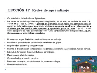 LECCIÓN 17  Redes de aprendizaje













Características de las Redes de Aprendizaje
Las redes de aprendizaje como espacios compartidos, en los que, en palabras de Hiltz, S.R.;
Turoff, M. y Teles, L. (2000), "...grupos de personas usan redes de comunicación en
entornos informáticos para aprender de forma conjunta, en el lugar, el momento y
al ritmo que les resulte más oportuno y apropiado para su tarea..." (p.24). La red,
desde este punto de vista, es entendida como "...una ventana al mundo del aprendizaje..."(p.23),
tienen unas características especiales:
especiales
Dota de una mayor flexibilidad en el ambiente de aprendizaje.
Posibilita el aprendizaje en colaboración y el trabajo en grupo.
El aprendizaje es activo y autogestionado.
Permite la diversificación en los roles de los participantes: alumnos, profesores, nuevos perfiles.
Estimula la formación de comunidades de aprendizaje.
Mayor acceso a la información.
Conecta la clase al mundo exterior.
Promueve un mayor conocimiento de las nuevas tecnologías.
El trabajo colaborativo.

 