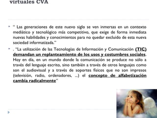 virtuales CVA





“ Las generaciones de este nuevo siglo se ven inmersas en un contexto
mediático y tecnológico más competitivo, que exige de forma inmediata
nuevas habilidades y conocimientos para no quedar excluido de esta nueva
sociedad informatizada.”
. “La utilización de las Tecnologías de Información y Comunicación (TIC)
demandan un replanteamiento de los usos y costumbres sociales.
Hoy en día, en un mundo donde la comunicación se produce no sólo a
través del lenguaje escrito, sino también a través de otros lenguajes como
son el audiovisual y a través de soportes físicos que no son impresos
(televisión, radio, ordenadores, ...) el concepto de alfabetización
cambia radicalmente”

 