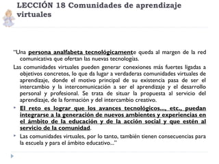 LECCIÓN 18 Comunidades de aprendizaje
virtuales

“Una persona analfabeta tecnológicamente queda al margen de la red
comunicativa que ofertan las nuevas tecnologías.
Las comunidades virtuales pueden generar conexiones más fuertes ligadas a
objetivos concretos, lo que da lugar a verdaderas comunidades virtuales de
aprendizaje, donde el motivo principal de su existencia pasa de ser el
intercambio y la intercomunicación a ser el aprendizaje y el desarrollo
personal y profesional. Se trata de situar la propuesta al servicio del
aprendizaje, de la formación y del intercambio creativo.
 El reto es lograr que los avances tecnológicos..., etc., puedan
integrarse a la generación de nuevos ambientes y experiencias en
el ámbito de la educación y de la acción social y que estén al
servicio de la comunidad.
 Las comunidades virtuales, por lo tanto, también tienen consecuencias para
la escuela y para el ámbito educativo...”

 