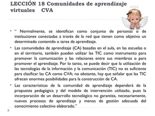 LECCIÓN 18 Comunidades de aprendizaje
virtuales CVA







“ Normalmente, se identifican como conjunto de personas o de
instituciones conectadas a través de la red que tienen como objetivo un
determinado contenido o tarea de aprendizaje.
Las comunidades de aprendizaje (CA) basadas en el aula, en las escuelas o
en el territorio, también pueden utilizar las TIC como instrumento para
promover la comunicación y las relaciones entre sus miembros o para
promover el aprendizaje. Por lo tanto, se puede decir que la utilización de
las tecnologías de la información y la comunicación (TIC) no es suficiente
para clasificar las CA como CVA; no obstante, hay que señalar que las TIC
ofrecen enormes posibilidades para la construcción de CA.
Las características de la comunidad de aprendizaje dependerá de la
propuesta pedagógica y del modelo de intervención utilizado, pues la
incorporación de un desarrollo tecnológico no garantiza, necesariamente,
nuevos procesos de aprendizaje y menos de gestión adecuada del
conocimiento colectivo elaborado.”

 
