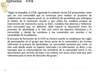 virtuales




CVA

“Según lo deseable, la CVA, siguiendo la tradición de las CA presenciales, tiene
que ser una comunidad que se construya para realizar un proyecto de
colaboración con impacto social, en un ambiente de aprendizaje que sobrepase
el ámbito de la institución escolar y que utilice los modelos propios de
intervención de interacción social, es decir, modelos más abiertos y holísticos.
Una comunidad que, en definitiva, debe superar la disociación entre los
procesos de aprendizaje y la vida real, entre los espacios educativos y la
comunidad, y donde las temáticas y los contenidos son acordes a las
necesidades de la población.
El proceso de formación de la CVA se iniciará cuando se establezcan las reglas
de participación en el grupo que forma parte de la comunidad y las normas
referentes al proceso de aprendizaje. La comunidad comienza por crear un
sitio web donde existe un espacio reservado a la información, es decir, a los
mensajes que se intercambiarán los miembros de la comunidad entre sí, los
documentos que servirán de base y los enlaces con otros sitios web que sean
relevantes para el tema de discusión del grupo.”

 