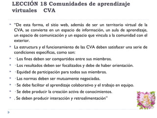 LECCIÓN 18 Comunidades de aprendizaje
virtuales CVA












“De esta forma, el sitio web, además de ser un territorio virtual de la
CVA, se convierte en un espacio de información, un aula de aprendizaje,
un espacio de comunicación y un espacio que vincula a la comunidad con el
exterior.
La estructura y el funcionamiento de las CVA deben satisfacer una serie de
condiciones específicas, como son:
· Los fines deben ser compartidos entre sus miembros.
· Los resultados deben ser focalizados y debe de haber orientación.
· Equidad de participación para todos sus miembros.
· Las normas deben ser mutuamente negociadas.
· Se debe facilitar el aprendizaje colaborativo y el trabajo en equipo.
· Se debe producir la creación activa de conocimientos.
. Se deben producir interacción y retroalimentación”

 
