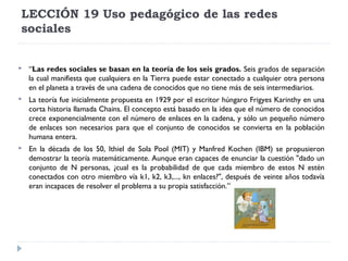 LECCIÓN 19 Uso pedagógico de las redes
sociales



“Las redes sociales se basan en la teoría de los seis grados. Seis grados de separación
la cual manifiesta que cualquiera en la Tierra puede estar conectado a cualquier otra persona
en el planeta a través de una cadena de conocidos que no tiene más de seis intermediarios.



La teoría fue inicialmente propuesta en 1929 por el escritor húngaro Frigyes Karinthy en una
corta historia llamada Chains. El concepto está basado en la idea que el número de conocidos
crece exponencialmente con el número de enlaces en la cadena, y sólo un pequeño número
de enlaces son necesarios para que el conjunto de conocidos se convierta en la población
humana entera.



En la década de los 50, Ithiel de Sola Pool (MIT) y Manfred Kochen (IBM) se propusieron
demostrar la teoría matemáticamente. Aunque eran capaces de enunciar la cuestión "dado un
conjunto de N personas, ¿cual es la probabilidad de que cada miembro de estos N estén
conectados con otro miembro vía k1, k2, k3,..., kn enlaces?", después de veinte años todavía
eran incapaces de resolver el problema a su propia satisfacción.”

 