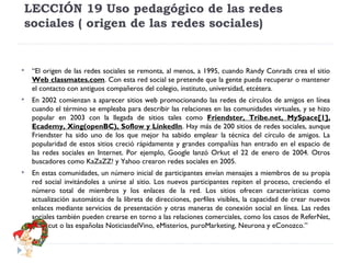 LECCIÓN 19 Uso pedagógico de las redes
sociales ( origen de las redes sociales)



“El origen de las redes sociales se remonta, al menos, a 1995, cuando Randy Conrads crea el sitio
Web classmates.com. Con esta red social se pretende que la gente pueda recuperar o mantener
el contacto con antiguos compañeros del colegio, instituto, universidad, etcétera.



En 2002 comienzan a aparecer sitios web promocionando las redes de círculos de amigos en línea
cuando el término se empleaba para describir las relaciones en las comunidades virtuales, y se hizo
popular en 2003 con la llegada de sitios tales como Friendster, Tribe.net, MySpace[1],
Ecademy, Xing(openBC), Soflow y LinkedIn. Hay más de 200 sitios de redes sociales, aunque
Friendster ha sido uno de los que mejor ha sabido emplear la técnica del círculo de amigos. La
popularidad de estos sitios creció rápidamente y grandes compañías han entrado en el espacio de
las redes sociales en Internet. Por ejemplo, Google lanzó Orkut el 22 de enero de 2004. Otros
buscadores como KaZaZZ! y Yahoo crearon redes sociales en 2005.



En estas comunidades, un número inicial de participantes envían mensajes a miembros de su propia
red social invitándoles a unirse al sitio. Los nuevos participantes repiten el proceso, creciendo el
número total de miembros y los enlaces de la red. Los sitios ofrecen características como
actualización automática de la libreta de direcciones, perfiles visibles, la capacidad de crear nuevos
enlaces mediante servicios de presentación y otras maneras de conexión social en línea. Las redes
sociales también pueden crearse en torno a las relaciones comerciales, como los casos de ReferNet,
Shortcut o las españolas NoticiasdelVino, eMisterios, puroMarketing, Neurona y eConozco.”

 