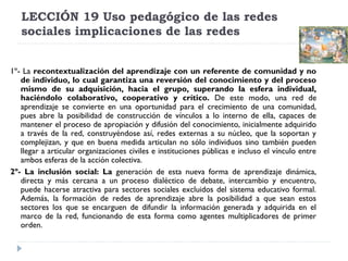 LECCIÓN 19 Uso pedagógico de las redes
sociales implicaciones de las redes
1º- La recontextualización del aprendizaje con un referente de comunidad y no
de individuo, lo cual garantiza una reversión del conocimiento y del proceso
mismo de su adquisición, hacia el grupo, superando la esfera individual,
haciéndolo colaborativo, cooperativo y crítico. De este modo, una red de
aprendizaje se convierte en una oportunidad para el crecimiento de una comunidad,
pues abre la posibilidad de construcción de vínculos a lo interno de ella, capaces de
mantener el proceso de apropiación y difusión del conocimiento, inicialmente adquirido
a través de la red, construyéndose así, redes externas a su núcleo, que la soportan y
complejizan, y que en buena medida articulan no sólo individuos sino también pueden
llegar a articular organizaciones civiles e instituciones públicas e incluso el vínculo entre
ambos esferas de la acción colectiva.
2º- La inclusión social: La generación de esta nueva forma de aprendizaje dinámica,
directa y más cercana a un proceso dialéctico de debate, intercambio y encuentro,
puede hacerse atractiva para sectores sociales excluidos del sistema educativo formal.
Además, la formación de redes de aprendizaje abre la posibilidad a que sean estos
sectores los que se encarguen de difundir la información generada y adquirida en el
marco de la red, funcionando de esta forma como agentes multiplicadores de primer
orden. 

 