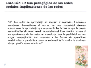 LECCIÓN 19 Uso pedagógico de las redes
sociales implicaciones de las redes

 
“3º- Las redes de aprendizaje se adecúan a contextos funcionales
cotidianos, desarrollando al interior de cada comunidad diversos
mecanismos de aprendizaje, que resultan de las formas en que la propia
comunidad ha ido construyendo su cotidianidad. Esto permite no sólo el
enriquecimiento de las redes de aprendizaje sino la posibilidad de una
mayor complejización con respecto a las formas de aprendizaje
tradicionales, y que debiera redundar en beneficio de modos innovadores
de apropiación de conocimiento”

 