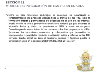 LECCIÓN 11
MODELO DE INTEGRACIÓN DE LAS TIC EN EL AULA
“Dentro de esta renovación pedagógica se contempla no solamente el
fortalecimiento de procesos pedagógicos a través de las TIC, sino la
formación inicial y permanente de docentes en el uso de las mismas,
prueba de ello ha sido la permanente convocatoria nacional que para docentes de
educación Básica y Media, ha promovido el MEN a través de su portal
Colombiaaprende, con el ánimo de dar respuesta, a los fines propuestos en el Plan
"promover los aprendizajes autónomos y colaborativos que desarrollen las
oportunidades y capacidades mediante la utilización crítica y reflexiva de las TIC,
cerrando brecha digital en todo el territorio nacional y haciendo posible la
participación activa en la sociedad global" (PNDE, 2006-2016 p-36) “

 