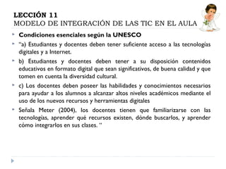 LECCIÓN 11
MODELO DE INTEGRACIÓN DE LAS TIC EN EL AULA









Condiciones esenciales según la UNESCO
“a) Estudiantes y docentes deben tener suficiente acceso a las tecnologías
digitales y a Internet.
b) Estudiantes y docentes deben tener a su disposición contenidos
educativos en formato digital que sean significativos, de buena calidad y que
tomen en cuenta la diversidad cultural.
c) Los docentes deben poseer las habilidades y conocimientos necesarios
para ayudar a los alumnos a alcanzar altos niveles académicos mediante el
uso de los nuevos recursos y herramientas digitales
Señala Meter (2004), los docentes tienen que familiarizarse con las
tecnologías, aprender qué recursos existen, dónde buscarlos, y aprender
cómo integrarlos en sus clases. “

 