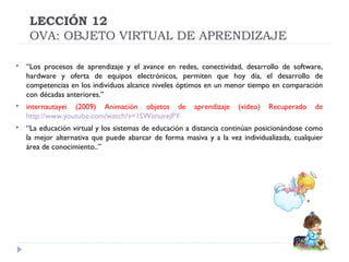 LECCIÓN 12
OVA: OBJETO VIRTUAL DE APRENDIZAJE


“Los procesos de aprendizaje y el avance en redes, conectividad, desarrollo de software,
hardware y oferta de equipos electrónicos, permiten que hoy día, el desarrollo de
competencias en los individuos alcance niveles óptimos en un menor tiempo en comparación
con décadas anteriores.”



internautayei (2009) Animación objetos de
http://www.youtube.com/watch?v=1SWimurejPY



“La educación virtual y los sistemas de educación a distancia continúan posicionándose como
la mejor alternativa que puede abarcar de forma masiva y a la vez individualizada, cualquier
área de conocimiento..”

aprendizaje

(video)

Recuperado

de

 
