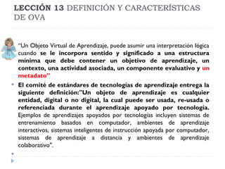 LECCIÓN 13 DEFINICIÓN Y CARACTERÍSTICAS
DE OVA







“Un Objeto Virtual de Aprendizaje, puede asumir una interpretación lógica
cuando se le incorpora sentido y significado a una estructura
mínima que debe contener un objetivo de aprendizaje, un
contexto, una actividad asociada, un componente evaluativo y un
metadato”
El comité de estándares de tecnologías de aprendizaje entrega la
siguiente definición:"Un objeto de aprendizaje es cualquier
entidad, digital o no digital, la cual puede ser usada, re-usada o
referenciada durante el aprendizaje apoyado por tecnología.
Ejemplos de aprendizajes apoyados por tecnologías incluyen sistemas de
entrenamiento basados en computador, ambientes de aprendizaje
interactivos, sistemas inteligentes de instrucción apoyada por computador,
sistemas de aprendizaje a distancia y ambientes de aprendizaje
colaborativo".

 
