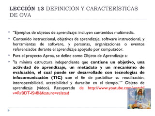 LECCIÓN 13 DEFINICIÓN Y CARACTERÍSTICAS
DE OVA






“Ejemplos de objetos de aprendizaje: incluyen contenidos multimedia.
Contenido instruccional, objetivos de aprendizaje, software instruccional, y
herramientas de software, y personas, organizaciones o eventos
referenciados durante el aprendizaje apoyado por computador.
Para el proyecto Aproa, se define como Objeto de Aprendizaje a:
"la mínima estructura independiente que contiene un objetivo, una
actividad de aprendizaje, un metadato y un mecanismo de
evaluación, el cual puede ser desarrollado con tecnologías de
infocomunicación (TIC) con el fin de posibilitar su reutilización,
interoperabilidad, accesibilidad y duración en el tiempo.“” Objeto de
aprendizaje (video). Recuperado de http://www.youtube.com/watch?
v=RrBDT-lSv8I&feature=related

 