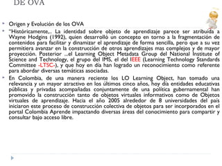 DE OVA





Origen y Evolución de los OVA
“Históricamente,.. La identidad sobre objeto de aprendizaje parece ser atribuida a
Wayne Hodgins (1992), quien desarrolló un concepto en torno a la fragmentación de
contenidos para facilitar y dinamizar el aprendizaje de forma sencilla, pero que a su vez
permitiera avanzar en la construcción de otros aprendizajes mas complejos y de mayor
proyección. Posterior ...el Learning Object Metadata Group del National Institute of
Science and Technology, el grupo del IMS, el del IEEE (Learning Technology Standards
Committee -LTSC-), y que hoy en día han logrado un reconocimiento como referente
para abordar diversas temáticas asociadas.
En Colombia, de una manera reciente los LO Learning Object, han tomado una
relevancia y un mayor atractivo en los últimos cinco años, hoy día entidades educativas
públicas y privadas acompañadas conjuntamente de una política gubernamental han
promovido la construcción tanto de objetos virtuales informativos como de Objetos
virtuales de aprendizaje. Hacia el año 2005 alrededor de 8 universidades del país
iniciaron este proceso de construcción colectiva de objetos para ser incorporados en el
portal Colombia Aprende impactando diversas áreas del conocimiento para compartir y
consultar bajo acceso libre.

 