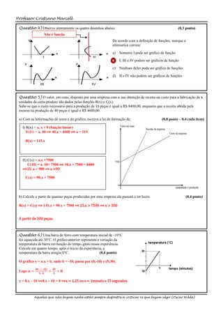 Professor Cristiano Marcell

 Questão 4) Observe atentamente os quatro desenhos abaixo.                                                  (0,3 ponto)
                   Não é função
         y                                  y                   De acordo com a definição de funções, marque a
                                                                alternativa correta:

                                  x                         x   a)   Somente I pode ser gráfico de função
                   I                               II
                                                                b) I, III e IV podem ser gráficos de função
     y                                  y
                                                                c)   Nenhum deles pode ser gráfico de funções

                              x                             x   d) II e IV não podem ser gráficos de funções

                 III                              IV



 Questão 5) O valor, em reais, disposto por uma empresa com a sua obtenção de receita ou custo para a fabricação de x
 unidades de certo produto são dados pelas funções R(x) e C(x).
 Sabe-se que o custo necessário para a produção de 10 peças é igual a R$ 8400,00, enquanto que a receita obtida pela
 mesma na produção de 40 peças é igual a R$ 4600,00.

 a) Com as informações do texto e do gráfico, escreva a lei de formação de:                     (0,8 ponto – 0,4 cada item)

   I) R(x) = a. x + 0 (função linear)
     R(40) = a. 40 ⟹ 40.a = 4600 ⟹ a = 115

     R(x) = 115.x




   II) C(x) = a.x +7500
       C(10) = a. 10+ 7500 ⟹ 10.a + 7500 = 8400
   ⟹10. a = 900 ⟹ a =90

     C(x) = 90.x + 7500




 b) Calcule a partir de quantas peças produzidas por essa empresa ela passará a ter lucro.                       (0,4 ponto)

 R(x) > C(x) ⟹ 115.x > 90.x + 7500 ⟹ 25.x > 7500 ⟹ x > 300


 A partir de 300 peças.



 Questão 6) Uma barra de ferro com temperatura inicial de -10°C
 foi aquecida até 30°C. O gráfico anterior representa a variação da
 temperatura da barra em função do tempo gasto nessa experiência.
 Calcule em quanto tempo, após o início da experiência, a
 temperatura da barra atingiu 0°C.                      (0,4 ponto)

 O gráfico y = a.x + b, onde b = -10, passa por (0;-10) e (5;30).
              𝟑𝟎−(−𝟏𝟎)       𝟒𝟎
 Logo 𝒂 =       𝟓−𝟎
                         =   𝟓
                                  = 𝟖

 y = 8.x – 10 ⟹8.x – 10 = 0 ⟹x = 1,25 ou x = 1minuto e 15 segundos.



             Aqueles que não fazem nada estão sempre dispostos a criticar os que fazem algo (Oscar Wilde)
 