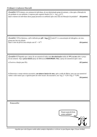 Professor Cristiano Marcell

 Questão 4) O número, em centenas de indivíduos, de um determinado grupo de animais, x dias após a liberação de
 um predador no seu ambiente, é expresso pela seguinte função 𝑓 𝑥 = 𝑙𝑜𝑔5 3 5 𝑥 4
 Qual o número de indivíduos desse grupo presentes no ambiente após cinco dias da liberação do predador? (0,4 pontos)




                                                                 𝟏
 Questão 5) Em Química, o pH é definido por pH = log10               onde H+ é a concentração de hidrogênio, em íons-
                                                                𝑯+
 grama por litro de solução.
 Qual o valor do pH de uma solução com H+ = 10-8?                                                              (0,4 pontos)




 Questão 6) Suponha que o preço de um automóvel tenha uma desvalorização média de 19% ao ano sobre o preço
 do ano anterior. Seja o preço inicial (preço de fábrica) de R$40.000,00 e P(t), o preço do automóvel após t anos.

 a) Escreva a função para P(t).                                                                                (0,3 pontos)




 b) Determine o tempo mínimo necessário, em número inteiro de anos, após a saída da fábrica, para que um automóvel
 venha a valer menos que a vigésima parte do valor inicial. (Se necessário, use: log102 = 0,30 e log103 = 0,40)
                                                                                                                (0,4 pontos)




   Rascunho




                                                                                  Faça sua prova
                                                                                  com calma!




           Aqueles que não fazem nada estão sempre dispostos a criticar os que fazem algo (Oscar Wilde)
 