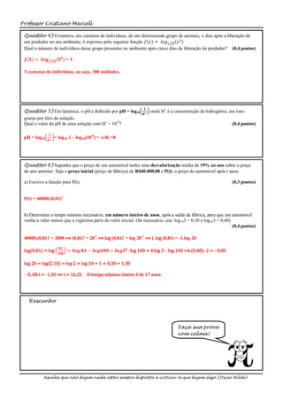 Professor Cristiano Marcell

 Questão 4) O número, em centenas de indivíduos, de um determinado grupo de animais, x dias após a liberação de
 um predador no seu ambiente, é expresso pela seguinte função 𝑓 𝑥 = 𝑙𝑜𝑔5 3 5 𝑥 4
 Qual o número de indivíduos desse grupo presentes no ambiente após cinco dias da liberação do predador? (0,4 pontos)

 𝒇 𝟓 = 𝒍𝒐𝒈 𝟓 𝟑     𝟓
                       𝟓𝟒 =3

 3 centenas de indivíduos, ou seja, 300 unidades.




                                                                   𝟏
 Questão 5) Em Química, o pH é definido por pH = log10                 onde H+ é a concentração de hidrogênio, em íons-
                                                                  𝑯+
 grama por litro de solução.
 Qual o valor do pH de uma solução com H+ = 10-8?                                                               (0,4 pontos)

              𝟏
 pH = log10   𝑯+
                   = log10 1 – log10(10-8) = -(-8) =8




 Questão 6) Suponha que o preço de um automóvel tenha uma desvalorização média de 19% ao ano sobre o preço
 do ano anterior. Seja o preço inicial (preço de fábrica) de R$40.000,00 e P(t), o preço do automóvel após t anos.

 a) Escreva a função para P(t).                                                                                 (0,3 pontos)


 P(t) = 40000.(0,81)t


 b) Determine o tempo mínimo necessário, em número inteiro de anos, após a saída da fábrica, para que um automóvel
 venha a valer menos que a vigésima parte do valor inicial. (Se necessário, use: log102 = 0,30 e log103 = 0,40)
                                                                                                                (0,4 pontos)

 40000.(0,81)t = 2000 ⟹ (0,81)t = 20-1 ⟹ log (0,81)t = log 20-1 ⟹ t. log (0,81) = -1.log 20

                       𝟖𝟏
 log(0,81) = log       𝟏𝟎𝟎
                             = 𝒍𝒐𝒈 𝟖𝟏 − 𝒍𝒐𝒈𝟏𝟎𝟎 = 𝒍𝒐𝒈𝟑 𝟒 - log 100 = 4.log 3 – log 100 =4.(0,48)- 2 = - 0,08

 log 20 = log(2.10) = log 2 + log 10 = 1 + 0,30 = 1,30

 - 0, 08.t = -1,30 ⟹ t = 16,25        O tempo mínimo inteiro é de 17 anos.




   Rascunho




                                                                                    Faça sua prova
                                                                                    com calma!




           Aqueles que não fazem nada estão sempre dispostos a criticar os que fazem algo (Oscar Wilde)
 