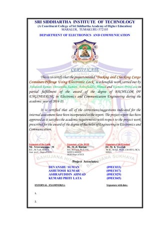 SRI SIDDHARTHA INSTITUTE OF TECHNOLOGY
(A Constituent College of Sri Siddhartha Academy of Higher Education)
MARALUR, TUMAKURU-572105
DEPARTMENT OF ELECTRONICS AND COMMUNICATION
CERTIFICATE
This is to certify that the project entitled “Tracking and Checking Cargo
Containers Pilferage Using Electronic Lock” is a bonafide work carried out by
Ashutosh kumar, Devanshu Suman, Ashrafuddin Ahmad and Kumari PritiLata in
partial fulfillment of the award of the degree of BACHELOR OF
ENGINEERING in Electronics and Communication Engineering during the
academic year of 2014-15.
It is certified that all of the corrections/suggestions indicated for the
internal assessment have been incorporatedin the report.The project report has been
approvedas it satisfies the academic requirements with respect to the project work
prescribedfor the awardof the degree ofBachelor ofEngineeringin Electronics and
Communication.
Signature of the Guide Signature of the HOD Signature of the Principal
Mr. Sreerangappa. M Dr. M. Z. Kurian Dr. M. K Veeriah
B.E., M.Tech,MISTE B.E, M.Tech, Ph.D, FIE, M.Sc., M.Ed., Ph.D.,LM-ISTE, ISCA,
Asst. prof., Dept of ECE MISTE,MIEEE AIMA
HOD Dept of ECE
Project Associates:
DEVANSHU SUMAN (09EC033)
ASHUTOSH KUMAR (09EC017)
ASHRAFUDDIN AHMAD (09EC029)
KUMARI PRITI LATA (09EC045)
EXTERNAL EXAMINER(S)- Signature with date-
1.
2.
 
