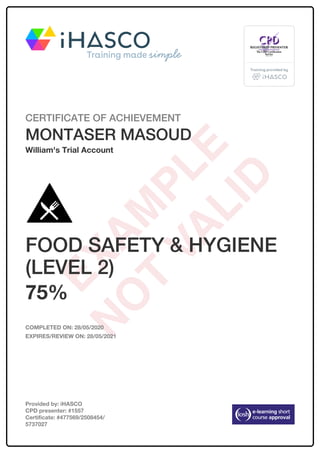 CERTIFICATE OF ACHIEVEMENT
MONTASER MASOUD
William's Trial Account
FOOD SAFETY & HYGIENE
(LEVEL 2)
75%
COMPLETED ON: 28/05/2020
EXPIRES/REVIEW ON: 28/05/2021
Provided by: iHASCO
CPD presenter: #1557
Certificate: #477569/2508454/
5737027
 