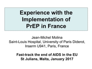 Experience with the
Implementation of
PrEP in France
Jean-Michel Molina
Saint-Louis Hospital, University of Paris Diderot,
Inserm U941, Paris, France
Fast-track the end of AIDS in the EU
St Julians, Malta, January 2017
 