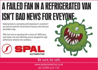 www.spalautomotive.co.uk
tel: 01905 613 714
Be sure, be safe.
Keeping food at a constantly cold temperature is essential if
you want to avoid the risk of bacteria having a ball with your
perishable cargo.
SPAL fans have an operating life in excess of 5,000 hours,
work harder and more efficiently and are designed for high
performance whatever the conditions.
A FAILED FAN IN A REFRIGERATED VAN
ISN’T BAD NEWS FOR EVEYONE
 