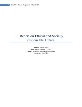 1 BUSI1033 Report Assignment 1 Rob Welsh
Report on Ethical and Socially
Responsible L’Oréal
Author: Robert Welsh
Date: Sunday, January 29, 2017
Course: BUSI1033 Introduction to Business
Instructor: Lisa Allen
 