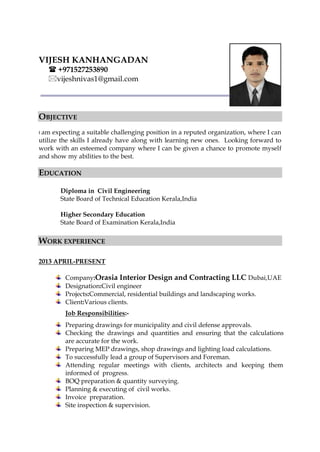 VIJESH KANHANGADAN
 +971527253890
vijeshnivas1@gmail.com
OBJECTIVE
I am expecting a suitable challenging position in a reputed organization, where I can
utilize the skills I already have along with learning new ones. Looking forward to
work with an esteemed company where I can be given a chance to promote myself
and show my abilities to the best.
EDUCATION
Diploma in Civil Engineering
State Board of Technical Education Kerala,India
Higher Secondary Education
State Board of Examination Kerala,India
WORK EXPERIENCE
2013 APRIL-PRESENT
Company:Orasia Interior Design and Contracting LLC Dubai,UAE
Designation:Civil engineer
Projects:Commercial, residential buildings and landscaping works.
Client:Various clients.
Job Responsibilities:-
Preparing drawings for municipality and civil defense approvals.
Checking the drawings and quantities and ensuring that the calculations
are accurate for the work.
Preparing MEP drawings, shop drawings and lighting load calculations.
To successfully lead a group of Supervisors and Foreman.
Attending regular meetings with clients, architects and keeping them
informed of progress.
BOQ preparation & quantity surveying.
Planning & executing of civil works.
Invoice preparation.
Site inspection & supervision.
 